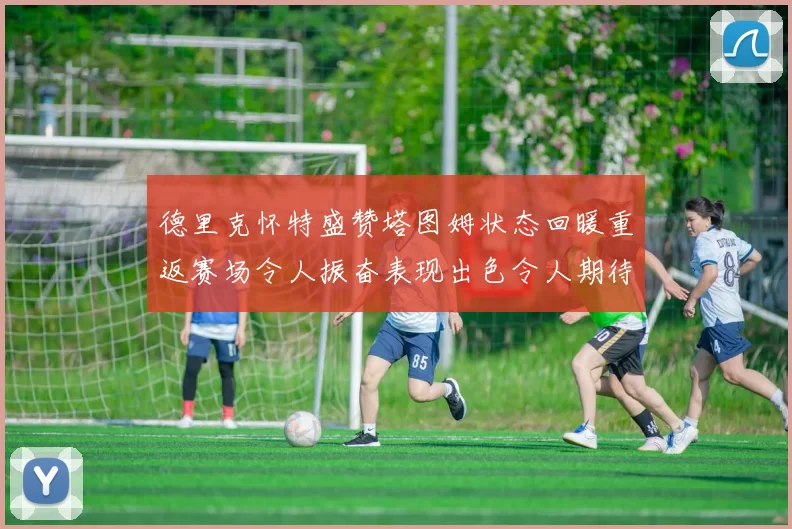 德里克怀特盛赞塔图姆状态回暖重返赛场令人振奋表现出色令人期待