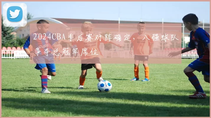 2024CBA季后赛对阵确定，八强球队争夺总冠军席位