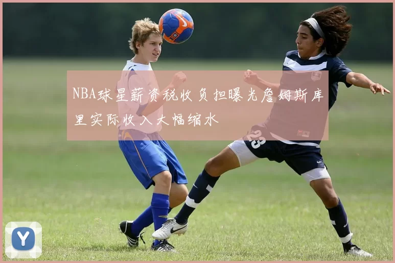 NBA球星薪资税收负担曝光詹姆斯库里实际收入大幅缩水