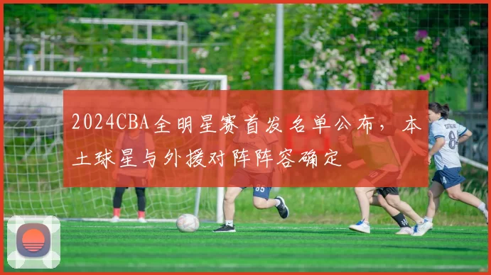 2024CBA全明星赛首发名单公布，本土球星与外援对阵阵容确定