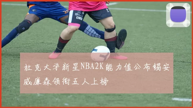 杜克大学新星NBA2K能力值公布锡安威廉森领衔五人上榜
