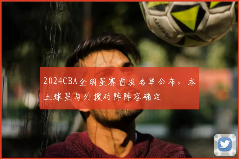 2024CBA全明星赛首发名单公布，本土球星与外援对阵阵容确定