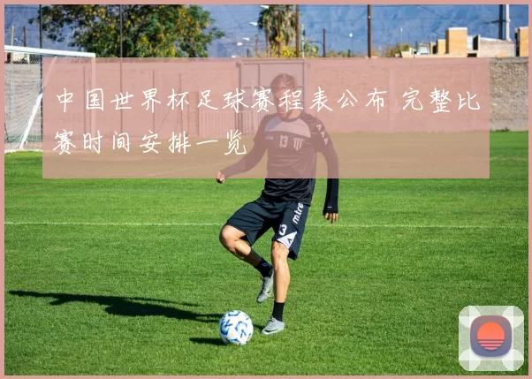 中国世界杯足球赛程表公布 完整比赛时间安排一览