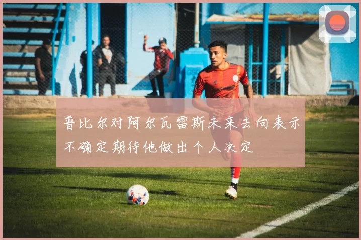 普比尔对阿尔瓦雷斯未来去向表示不确定期待他做出个人决定