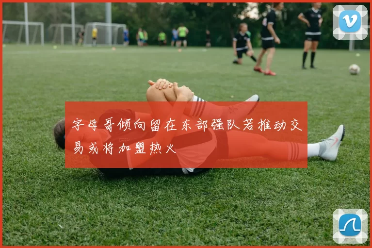 字母哥倾向留在东部强队若推动交易或将加盟热火