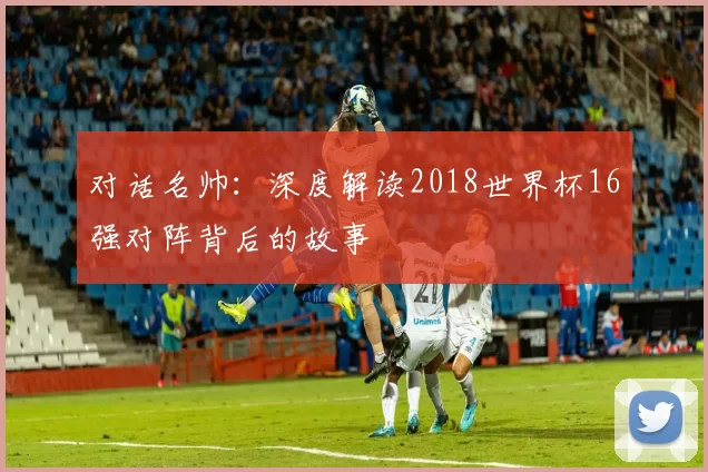 对话名帅:深度解读2018世界杯16强对阵背后的故事