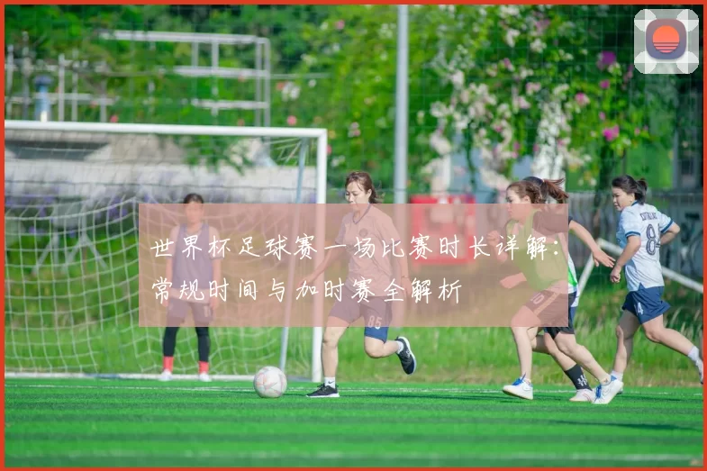 世界杯足球赛一场比赛时长详解：常规时间与加时赛全解析