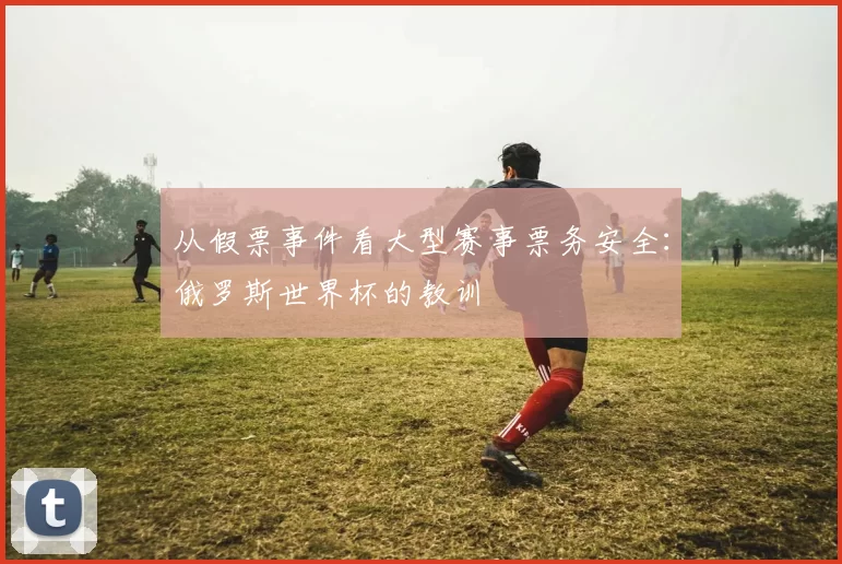 从假票事件看大型赛事票务安全:俄罗斯世界杯的教训
