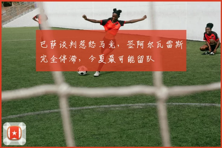 巴萨谈判惹怒马竞，签阿尔瓦雷斯完全停滞，今夏最可能留队