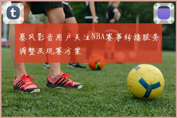 暴风影音用户关注NBA赛事转播服务调整及观赛方案