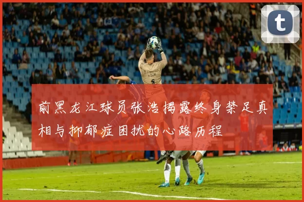 前黑龙江球员张浩揭露终身禁足真相与抑郁症困扰的心路历程