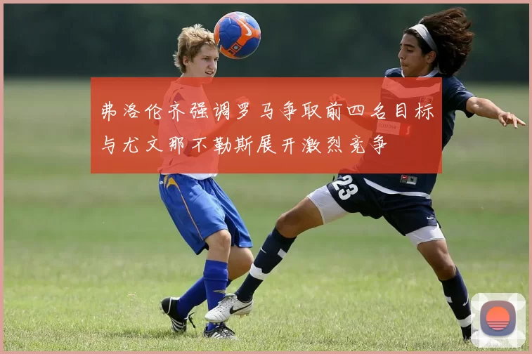 弗洛伦齐强调罗马争取前四名目标与尤文那不勒斯展开激烈竞争