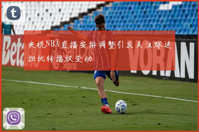 央视NBA直播安排调整引发关注球迷担忧转播权变动