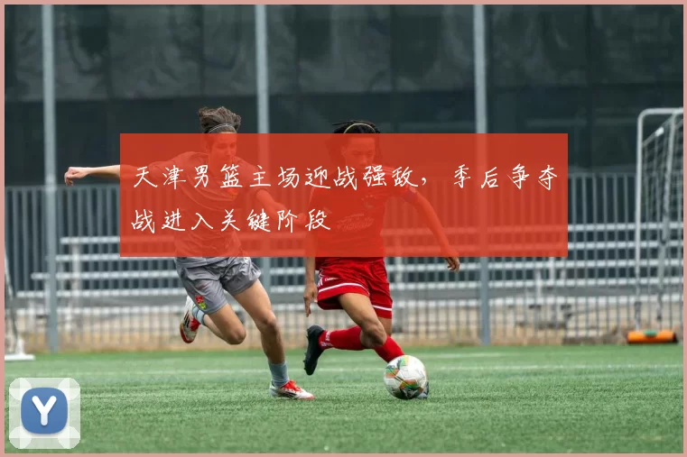 天津男篮主场迎战强敌，季后争夺战进入关键阶段
