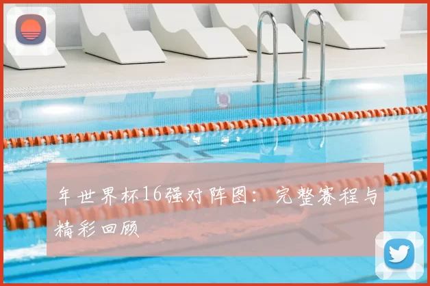年世界杯16强对阵图：完整赛程与精彩回顾