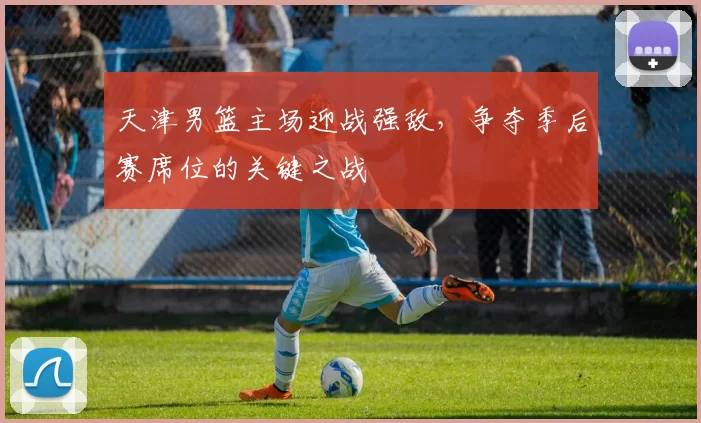 天津男篮主场迎战强敌，争夺季后赛席位的关键之战