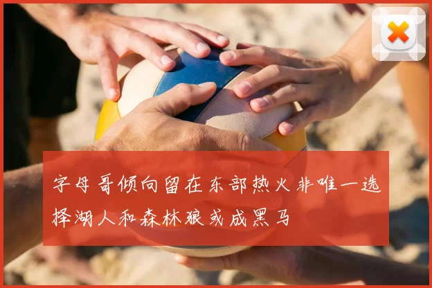 字母哥倾向留在东部热火非唯一选择湖人和森林狼或成黑马