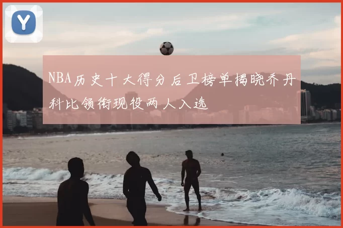 NBA历史十大得分后卫榜单揭晓乔丹科比领衔现役两人入选