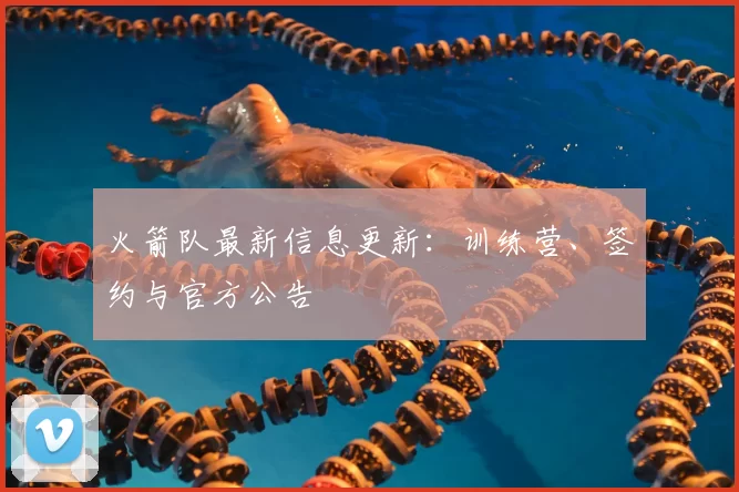 火箭队最新信息更新:训练营、签约与官方公告