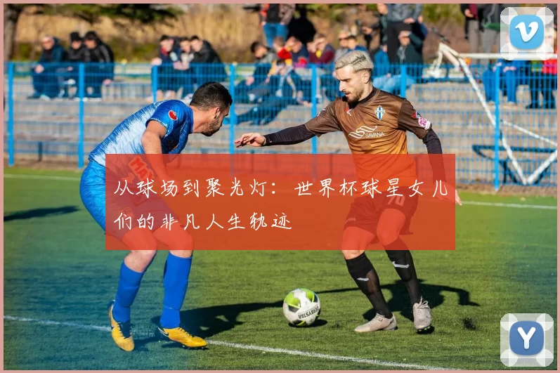 从球场到聚光灯：世界杯球星女儿们的非凡人生轨迹